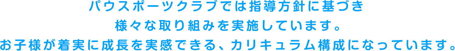 パウスポーツクラブでは指導方針に基づき様々な取り組みを実施しています。お子様が着実に成長を実感できるカリキュラム構成になっています。