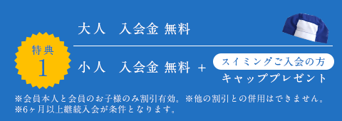 大人／入会金 無料、小人／入会金 無料＋スイミングご入会の方：キャッププレゼント　※会員本人と会員のお子様のみ割引有効。※他の割引との併用はできません。※6ヶ月以上継続入会が条件となります。