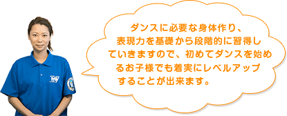 ダンスに必要な身体作り、表現力を基礎から段階的に習得していきますので、初めてダンスを始めるお子様でも着実にレベルアップすることが出来ます。