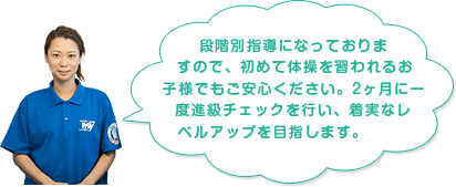 段階別指導になっておりますので、初めて体操を習われるお子様でもご安心ください。2ヶ月に一度進級チェックを行い、着実なレベルアップを目指します。