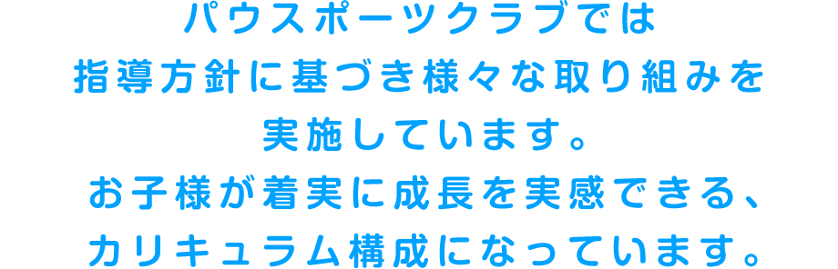 パウスポーツクラブでは指導方針に基づき様々な取り組みを実施しています。お子様が着実に成長を実感できるカリキュラム構成になっています。